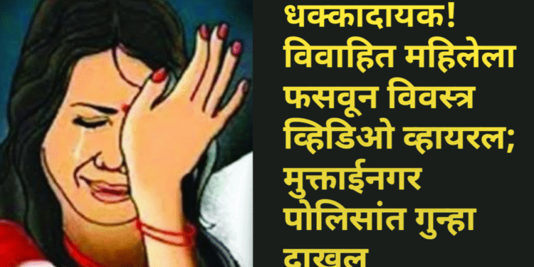 धक्कादायक! विवाहित महिलेला फसवून विवस्त्र व्हिडिओ व्हायरल; मुक्ताईनगर पोलिसांत गुन्हा दाखल